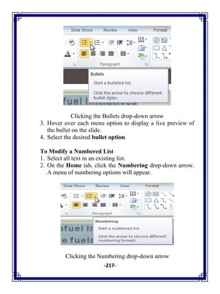 -217-
Clicking the Bullets drop-down arrow
3. Hover over each menu option to display a live preview of
the bullet on the slide.
4. Select the desired bullet option.
To Modify a Numbered List
1. Select all text in an existing list.
2. On the Home tab, click the Numbering drop-down arrow.
A menu of numbering options will appear.
Clicking the Numbering drop-down arrow
 
