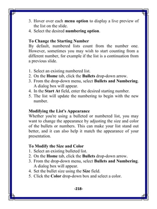 -218-
3. Hover over each menu option to display a live preview of
the list on the slide.
4. Select the desired numbering option.
To Change the Starting Number
By default, numbered lists count from the number one.
However, sometimes you may wish to start counting from a
different number, for example if the list is a continuation from
a previous slide.
1. Select an existing numbered list.
2. On the Home tab, click the Bullets drop-down arrow.
3. From the drop-down menu, select Bullets and Numbering.
A dialog box will appear.
4. In the Start At field, enter the desired starting number.
5. The list will update the numbering to begin with the new
number.
Modifying the List's Appearance
Whether you're using a bulleted or numbered list, you may
want to change the appearance by adjusting the size and color
of the bullets or numbers. This can make your list stand out
better, and it can also help it match the appearance of your
presentation.
To Modify the Size and Color
1. Select an existing bulleted list.
2. On the Home tab, click the Bullets drop-down arrow.
3. From the drop-down menu, select Bullets and Numbering.
A dialog box will appear.
4. Set the bullet size using the Size field.
5. Click the Color drop-down box and select a color.
 