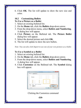 -219-
6. Click OK. The list will update to show the new size and
color.
10.2 Customizing Bullets
To Use a Picture as a Bullet
1. Select an existing bulleted list.
2. On the Home tab, click the Bullets drop-down arrow.
3. From the drop-down menu, select Bullets and Numbering.
A dialog box will appear.
4. Click Picture on the Bulleted tab. The Picture Bullet
dialog box will appear.
5. Select the desired picture and click OK.
6. The list will update to show the new bullets.
Note: You can also click Import to use one of your own pictures as a bullet.
To Use a Symbol as a Bullet
1. Select an existing bulleted list.
2. On the Home tab, click the Bullets drop-down arrow.
3. From the drop-down menu, select Bullets and Numbering.
A dialog box will appear.
4. Click Customize on the Bulleted tab. The Symbol dialog
box will appear.
Clicking the Customize command
 
