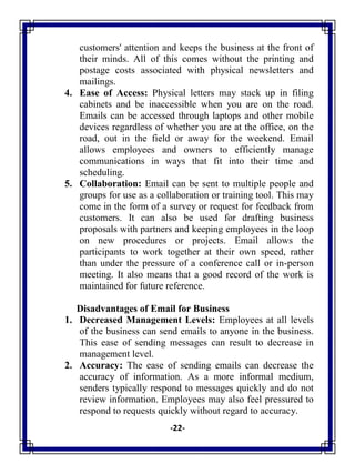 -22-
customers' attention and keeps the business at the front of
their minds. All of this comes without the printing and
postage costs associated with physical newsletters and
mailings.
4. Ease of Access: Physical letters may stack up in filing
cabinets and be inaccessible when you are on the road.
Emails can be accessed through laptops and other mobile
devices regardless of whether you are at the office, on the
road, out in the field or away for the weekend. Email
allows employees and owners to efficiently manage
communications in ways that fit into their time and
scheduling.
5. Collaboration: Email can be sent to multiple people and
groups for use as a collaboration or training tool. This may
come in the form of a survey or request for feedback from
customers. It can also be used for drafting business
proposals with partners and keeping employees in the loop
on new procedures or projects. Email allows the
participants to work together at their own speed, rather
than under the pressure of a conference call or in-person
meeting. It also means that a good record of the work is
maintained for future reference.
Disadvantages of Email for Business
1. Decreased Management Levels: Employees at all levels
of the business can send emails to anyone in the business.
This ease of sending messages can result to decrease in
management level.
2. Accuracy: The ease of sending emails can decrease the
accuracy of information. As a more informal medium,
senders typically respond to messages quickly and do not
review information. Employees may also feel pressured to
respond to requests quickly without regard to accuracy.
 