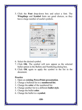 -220-
5. Click the Font drop-down box and select a font. The
Wingdings and Symbol fonts are good choices, as they
have a large number of useful symbols.
6. Select the desired symbol.
7. Click OK. The symbol will now appear as the selected
bullet option in the Bullets and Numbering dialog box.
8. Click OK again to apply the symbol to the list in the
document.
Practice
1. Open an existing PowerPoint presentation.
2. Change a bulleted list to a numbered list.
3. Change the color of the numbered list.
4. Change another list to a different bullet style.
5. Change the bullet color.
6. Change the bullet to a symbol.
 