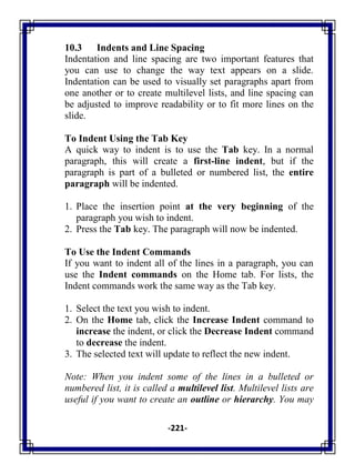 -221-
10.3 Indents and Line Spacing
Indentation and line spacing are two important features that
you can use to change the way text appears on a slide.
Indentation can be used to visually set paragraphs apart from
one another or to create multilevel lists, and line spacing can
be adjusted to improve readability or to fit more lines on the
slide.
To Indent Using the Tab Key
A quick way to indent is to use the Tab key. In a normal
paragraph, this will create a first-line indent, but if the
paragraph is part of a bulleted or numbered list, the entire
paragraph will be indented.
1. Place the insertion point at the very beginning of the
paragraph you wish to indent.
2. Press the Tab key. The paragraph will now be indented.
To Use the Indent Commands
If you want to indent all of the lines in a paragraph, you can
use the Indent commands on the Home tab. For lists, the
Indent commands work the same way as the Tab key.
1. Select the text you wish to indent.
2. On the Home tab, click the Increase Indent command to
increase the indent, or click the Decrease Indent command
to decrease the indent.
3. The selected text will update to reflect the new indent.
Note: When you indent some of the lines in a bulleted or
numbered list, it is called a multilevel list. Multilevel lists are
useful if you want to create an outline or hierarchy. You may
 