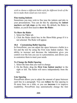 -222-
wish to choose a different bullet style for different levels of the
list to make them stand out even more.
Fine-tuning Indents
Sometimes you may wish to fine tune the indents and tabs in
your presentations. You can do this by adjusting the indent
markers and tab stops on the ruler. By default, the Ruler is
hidden, so you'll first need to show the Ruler.
To Show the Ruler
1. Select the View tab.
2. Click the Ruler check box in the Show/Hide group if it is
not selected. The Ruler will appear.
10.4 Customizing Bullet Spacing
In PowerPoint, you can adjust the space between a bullet in a
list and the text by using the First Line Indent marker. The
ability to increase and decrease the indentation gives you
control over the lists you use in a presentation, and allows you
to customize them to meet your needs.
To Change the Bullet Spacing
1. Select the lines that you want to change.
2. On the Ruler, drag the First Line Indent marker to the
right or left. The bullet will move independently from the
text.
Line Spacing
PowerPoint allows you to adjust the amount of space between
each line in a paragraph. You can reduce the line spacing to
fit more lines on a slide, or you can increase it to improve
readability. PowerPoint may automatically change the font
 