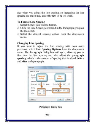 -223-
size when you adjust the line spacing, so increasing the line
spacing too much may cause the text to be too small.
To Format Line Spacing
1. Select the text you want to format.
2. Click the Line Spacing command in the Paragraph group on
the Home tab.
3. Select the desired spacing option from the drop-down
menu.
Changing Line Spacing
If you want to adjust the line spacing with even more
precision, select Line Spacing Options from the drop-down
menu. The Paragraph dialog box will open, allowing you to
fine tune the line spacing and also adjust the paragraph
spacing, which is the amount of spacing that is added before
and after each paragraph.
Paragraph dialog box
 