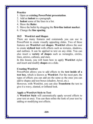 -224-
Practice
1. Open an existing PowerPoint presentation.
2. Add an indent to a paragraph.
3. Indent some of the lines in a list.
4. Show the Ruler.
5. Move the bullet by dragging the first-line indent marker.
6. Change the line spacing.
10.5 WordArt and Shapes
There are many features and commands you can use in
PowerPoint to create visually appealing slides. Two of these
features are WordArt and shapes. WordArt allows the user
to create stylized text with effects such as textures, shadows,
and outlines. It can be applied to text on any slide. You can
also insert a variety of shapes such as rectangles, circles,
lines, arrows, callouts, and stars.
In this lesson, you will learn how to apply WordArt styles
and insert and modify shapes on a slide.
Creating WordArt
PowerPoint allows you to add effects to the text inside of a
text box, which is known as WordArt. For the most part, the
types of effects you can add are the same as the ones you can
add to shapes and text boxes (shadow, bevel, etc.).
However, with WordArt, you can also Transform the text to
give it a wavy, slanted, or inflated look.
Apply a WordArt Style to Text
A WordArt Style will automatically apply several effects to
your text at once. You can then refine the look of your text by
adding or modifying text effects.
 
