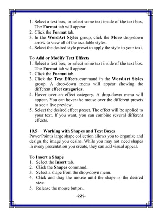-225-
1. Select a text box, or select some text inside of the text box.
The Format tab will appear.
2. Click the Format tab.
3. In the WordArt Styles group, click the More drop-down
arrow to view all of the available styles.
4. Select the desired style preset to apply the style to your text.
To Add or Modify Text Effects
1. Select a text box, or select some text inside of the text box.
The Format tab will appear.
2. Click the Format tab.
3. Click the Text Effects command in the WordArt Styles
group. A drop-down menu will appear showing the
different effect categories.
4. Hover over an effect category. A drop-down menu will
appear. You can hover the mouse over the different presets
to see a live preview.
5. Select the desired effect preset. The effect will be applied to
your text. If you want, you can combine several different
effects.
10.5 Working with Shapes and Text Boxes
PowerPoint's large shape collection allows you to organize and
design the image you desire. While you may not need shapes
in every presentation you create, they can add visual appeal.
To Insert a Shape
1. Select the Insert tab.
2. Click the Shapes command.
3. Select a shape from the drop-down menu.
4. Click and drag the mouse until the shape is the desired
size.
5. Release the mouse button.
 