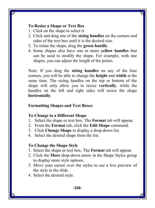 -226-
To Resize a Shape or Text Box
1. Click on the shape to select it.
2. Click and drag one of the sizing handles on the corners and
sides of the text box until it is the desired size.
3. To rotate the shape, drag the green handle.
4. Some shapes also have one or more yellow handles that
can be used to modify the shape. For example, with star
shapes, you can adjust the length of the points.
Note: If you drag the sizing handles on any of the four
corners, you will be able to change the height and width at the
same time. The sizing handles on the top or bottom of the
shape will only allow you to resize vertically, while the
handles on the left and right sides will resize the shape
horizontally.
Formatting Shapes and Text Boxes
To Change to a Different Shape
1. Select the shape or text box. The Format tab will appear.
2. From the Format tab, click the Edit Shape command.
3. Click Change Shape to display a drop-down list.
4. Select the desired shape from the list.
To Change the Shape Style
1. Select the shape or text box. The Format tab will appear.
2. Click the More drop-down arrow in the Shape Styles group
to display more style options.
3. Move your cursor over the styles to see a live preview of
the style in the slide.
4. Select the desired style.
 