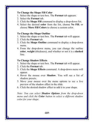 -227-
To Change the Shape Fill Color
1. Select the shape or text box. The Format tab appears.
2. Select the Format tab.
3. Click the Shape Fill command to display a drop-down list.
4. Select the desired color from the list, choose No Fill, or
choose More Fill Colors to choose a custom color.
To Change the Shape Outline
1. Select the shape or text box. The Format tab will appear.
2. Click the Format tab.
3. Click the Shape Outline command to display a drop-down
menu.
4. From the drop-down menu, you can change the outline
color, weight (thickness), and whether or not it is a dashed
line.
To Change Shadow Effects
1. Select the shape or text box. The Format tab will appear.
2. Click the Format tab.
3. Click the Shape Effects command. A drop-down menu will
appear.
4. Hover the mouse over Shadow. You will see a list of
shadow presets.
5. Move your mouse over the menu options to see a live
preview of the shadow effect in the slide.
6. Click the desired shadow effect to add it to your shape.
Note: You can select Shadow Options from the drop-down
menu and click the Color button to select a different shadow
color for your shape.
 