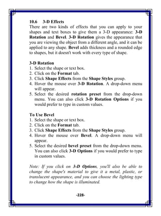 -228-
10.6 3-D Effects
There are two kinds of effects that you can apply to your
shapes and text boxes to give them a 3-D appearance: 3-D
Rotation and Bevel. 3-D Rotation gives the appearance that
you are viewing the object from a different angle, and it can be
applied to any shape. Bevel adds thickness and a rounded edge
to shapes, but it doesn't work with every type of shape.
3-D Rotation
1. Select the shape or text box.
2. Click on the Format tab.
3. Click Shape Effects from the Shape Styles group.
4. Hover the mouse over 3-D Rotation. A drop-down menu
will appear.
5. Select the desired rotation preset from the drop-down
menu. You can also click 3-D Rotation Options if you
would prefer to type in custom values.
To Use Bevel
1. Select the shape or text box.
2. Click on the Format tab.
3. Click Shape Effects from the Shape Styles group.
4. Hover the mouse over Bevel. A drop-down menu will
appear.
5. Select the desired bevel preset from the drop-down menu.
You can also click 3-D Options if you would prefer to type
in custom values.
Note: If you click on 3-D Options, you'll also be able to
change the shape's material to give it a metal, plastic, or
translucent appearance, and you can choose the lighting type
to change how the shape is illuminated.
 
