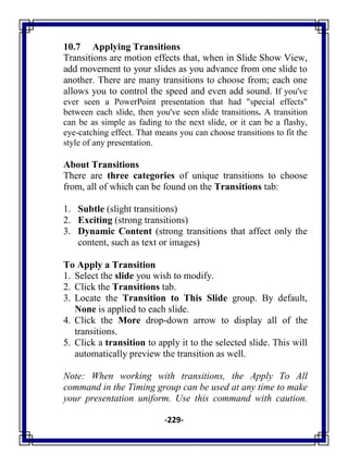 -229-
10.7 Applying Transitions
Transitions are motion effects that, when in Slide Show View,
add movement to your slides as you advance from one slide to
another. There are many transitions to choose from; each one
allows you to control the speed and even add sound. If you've
ever seen a PowerPoint presentation that had "special effects"
between each slide, then you've seen slide transitions. A transition
can be as simple as fading to the next slide, or it can be a flashy,
eye-catching effect. That means you can choose transitions to fit the
style of any presentation.
About Transitions
There are three categories of unique transitions to choose
from, all of which can be found on the Transitions tab:
1. Subtle (slight transitions)
2. Exciting (strong transitions)
3. Dynamic Content (strong transitions that affect only the
content, such as text or images)
To Apply a Transition
1. Select the slide you wish to modify.
2. Click the Transitions tab.
3. Locate the Transition to This Slide group. By default,
None is applied to each slide.
4. Click the More drop-down arrow to display all of the
transitions.
5. Click a transition to apply it to the selected slide. This will
automatically preview the transition as well.
Note: When working with transitions, the Apply To All
command in the Timing group can be used at any time to make
your presentation uniform. Use this command with caution.
 