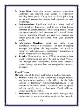 -23-
3. Competition: Email can increase business competition.
Customers can forward sales quotes to competitors
soliciting lower prices. If they receive a lower price, they
may go with a competitor or come back requesting an even
lower price.
4. Professionalism: Email can lead to a lower level of
professionalism. Employees tend to use a less formal
approach to communications when using emails, which
can appear unprofessional to current and potential clients.
Creative formatting through text and color changes can
appear juvenile and inconsistent with your company
profile.
5. Information Overload: Email can easily create
information overload in recipients. The ease of copying
messages throughout the organization can overload
employees with unwanted or unnecessary information to
review. Hence decreases productivity.
6. Security: Data security can be difficult to maintain since
sensitive information can easily be sent by email. Viruses
sent through email attachments, which cause computer
system damage and data loss, can compromise computer
networks.
E-mail Terms
Here are some of the terms used within e-mail environment.
1. Address: Each site on the Internet has a unique address:
http://www.yabatech.edu.ng is the address for the Yaba
College of technology yekini@yabatech.edu.ng is an
example of an email address. Addresses have no spaces
and are usually typed in lowercase. Email addresses
always have the @ symbol.
2. Attachment: When composing an email message, files
can be attached and sent to other recipients. For example,
 
