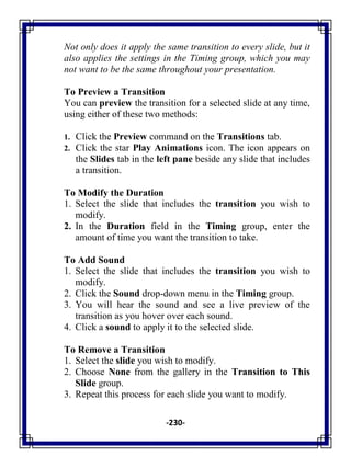 -230-
Not only does it apply the same transition to every slide, but it
also applies the settings in the Timing group, which you may
not want to be the same throughout your presentation.
To Preview a Transition
You can preview the transition for a selected slide at any time,
using either of these two methods:
1. Click the Preview command on the Transitions tab.
2. Click the star Play Animations icon. The icon appears on
the Slides tab in the left pane beside any slide that includes
a transition.
To Modify the Duration
1. Select the slide that includes the transition you wish to
modify.
2. In the Duration field in the Timing group, enter the
amount of time you want the transition to take.
To Add Sound
1. Select the slide that includes the transition you wish to
modify.
2. Click the Sound drop-down menu in the Timing group.
3. You will hear the sound and see a live preview of the
transition as you hover over each sound.
4. Click a sound to apply it to the selected slide.
To Remove a Transition
1. Select the slide you wish to modify.
2. Choose None from the gallery in the Transition to This
Slide group.
3. Repeat this process for each slide you want to modify.
 