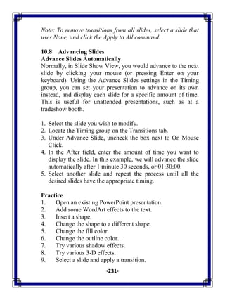 -231-
Note: To remove transitions from all slides, select a slide that
uses None, and click the Apply to All command.
10.8 Advancing Slides
Advance Slides Automatically
Normally, in Slide Show View, you would advance to the next
slide by clicking your mouse (or pressing Enter on your
keyboard). Using the Advance Slides settings in the Timing
group, you can set your presentation to advance on its own
instead, and display each slide for a specific amount of time.
This is useful for unattended presentations, such as at a
tradeshow booth.
1. Select the slide you wish to modify.
2. Locate the Timing group on the Transitions tab.
3. Under Advance Slide, uncheck the box next to On Mouse
Click.
4. In the After field, enter the amount of time you want to
display the slide. In this example, we will advance the slide
automatically after 1 minute 30 seconds, or 01:30:00.
5. Select another slide and repeat the process until all the
desired slides have the appropriate timing.
Practice
1. Open an existing PowerPoint presentation.
2. Add some WordArt effects to the text.
3. Insert a shape.
4. Change the shape to a different shape.
5. Change the fill color.
6. Change the outline color.
7. Try various shadow effects.
8. Try various 3-D effects.
9. Select a slide and apply a transition.
 