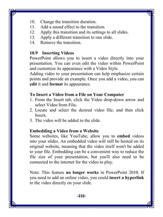 -232-
10. Change the transition duration.
11. Add a sound effect to the transition.
12. Apply this transition and its settings to all slides.
13. Apply a different transition to one slide.
14. Remove the transition.
10.9 Inserting Videos
PowerPoint allows you to insert a video directly into your
presentation. You can even edit the video within PowerPoint
and customize its appearance with a Video Style.
Adding video to your presentation can help emphasize certain
points and provide an example. Once you add a video, you can
edit it and format its appearance.
To Insert a Video from a File on Your Computer
1. From the Insert tab, click the Video drop-down arrow and
select Video from File.
2. Locate and select the desired video file, and then click
Insert.
3. The video will be added to the slide.
Embedding a Video from a Website
Some websites, like YouTube, allow you to embed videos
into your slides. An embedded video will still be hosted on its
original website, meaning that the video itself won't be added
to your file. Embedding can be a convenient way to reduce the
file size of your presentation, but you'll also need to be
connected to the internet for the video to play.
Note: This feature no longer works in PowerPoint 2010. If
you need to add an online video, you could insert a hyperlink
to the video directly on your slide.
 