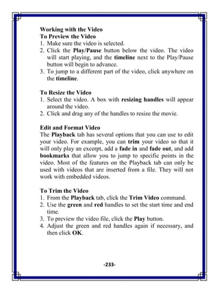 -233-
Working with the Video
To Preview the Video
1. Make sure the video is selected.
2. Click the Play/Pause button below the video. The video
will start playing, and the timeline next to the Play/Pause
button will begin to advance.
3. To jump to a different part of the video, click anywhere on
the timeline.
To Resize the Video
1. Select the video. A box with resizing handles will appear
around the video.
2. Click and drag any of the handles to resize the movie.
Edit and Format Video
The Playback tab has several options that you can use to edit
your video. For example, you can trim your video so that it
will only play an excerpt, add a fade in and fade out, and add
bookmarks that allow you to jump to specific points in the
video. Most of the features on the Playback tab can only be
used with videos that are inserted from a file. They will not
work with embedded videos.
To Trim the Video
1. From the Playback tab, click the Trim Video command.
2. Use the green and red handles to set the start time and end
time.
3. To preview the video file, click the Play button.
4. Adjust the green and red handles again if necessary, and
then click OK.
 