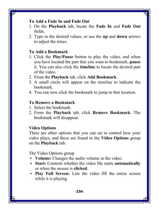 -234-
To Add a Fade In and Fade Out
1. On the Playback tab, locate the Fade In and Fade Out
fields.
2. Type in the desired values, or use the up and down arrows
to adjust the times.
To Add a Bookmark
1. Click the Play/Pause button to play the video, and when
you have located the part that you want to bookmark, pause
it. You can also click the timeline to locate the desired part
of the video.
2. From the Playback tab, click Add Bookmark.
3. A small circle will appear on the timeline to indicate the
bookmark.
4. You can now click the bookmark to jump to that location.
To Remove a Bookmark
1. Select the bookmark.
2. From the Playback tab, click Remove Bookmark. The
bookmark will disappear.
Video Options
There are other options that you can set to control how your
video plays, and these are found in the Video Options group
on the Playback tab.
The Video Options group
 Volume: Changes the audio volume in the video.
 Start: Controls whether the video file starts automatically
or when the mouse is clicked.
 Play Full Screen: Lets the video fill the entire screen
while it is playing.
 