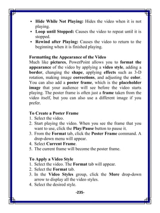 -235-
 Hide While Not Playing: Hides the video when it is not
playing.
 Loop until Stopped: Causes the video to repeat until it is
stopped.
 Rewind after Playing: Causes the video to return to the
beginning when it is finished playing.
Formatting the Appearance of the Video
Much like pictures, PowerPoint allows you to format the
appearance of the video by applying a video style, adding a
border, changing the shape, applying effects such as 3-D
rotation, making image corrections, and adjusting the color.
You can also add a poster frame, which is the placeholder
image that your audience will see before the video starts
playing. The poster frame is often just a frame taken from the
video itself, but you can also use a different image if you
prefer.
To Create a Poster Frame
1. Select the video.
2. Start playing the video. When you see the frame that you
want to use, click the Play/Pause button to pause it.
3. From the Format tab, click the Poster Frame command. A
drop-down menu will appear.
4. Select Current Frame.
5. The current frame will become the poster frame.
To Apply a Video Style
1. Select the video. The Format tab will appear.
2. Select the Format tab.
3. In the Video Styles group, click the More drop-down
arrow to display all the video styles.
4. Select the desired style.
 