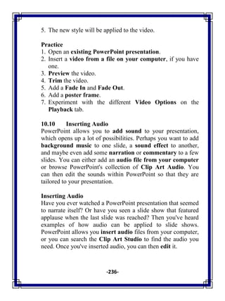 -236-
5. The new style will be applied to the video.
Practice
1. Open an existing PowerPoint presentation.
2. Insert a video from a file on your computer, if you have
one.
3. Preview the video.
4. Trim the video.
5. Add a Fade In and Fade Out.
6. Add a poster frame.
7. Experiment with the different Video Options on the
Playback tab.
10.10 Inserting Audio
PowerPoint allows you to add sound to your presentation,
which opens up a lot of possibilities. Perhaps you want to add
background music to one slide, a sound effect to another,
and maybe even add some narration or commentary to a few
slides. You can either add an audio file from your computer
or browse PowerPoint's collection of Clip Art Audio. You
can then edit the sounds within PowerPoint so that they are
tailored to your presentation.
Inserting Audio
Have you ever watched a PowerPoint presentation that seemed
to narrate itself? Or have you seen a slide show that featured
applause when the last slide was reached? Then you've heard
examples of how audio can be applied to slide shows.
PowerPoint allows you insert audio files from your computer,
or you can search the Clip Art Studio to find the audio you
need. Once you've inserted audio, you can then edit it.
 