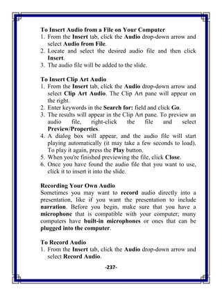 -237-
To Insert Audio from a File on Your Computer
1. From the Insert tab, click the Audio drop-down arrow and
select Audio from File.
2. Locate and select the desired audio file and then click
Insert.
3. The audio file will be added to the slide.
To Insert Clip Art Audio
1. From the Insert tab, click the Audio drop-down arrow and
select Clip Art Audio. The Clip Art pane will appear on
the right.
2. Enter keywords in the Search for: field and click Go.
3. The results will appear in the Clip Art pane. To preview an
audio file, right-click the file and select
Preview/Properties.
4. A dialog box will appear, and the audio file will start
playing automatically (it may take a few seconds to load).
To play it again, press the Play button.
5. When you're finished previewing the file, click Close.
6. Once you have found the audio file that you want to use,
click it to insert it into the slide.
Recording Your Own Audio
Sometimes you may want to record audio directly into a
presentation, like if you want the presentation to include
narration. Before you begin, make sure that you have a
microphone that is compatible with your computer; many
computers have built-in microphones or ones that can be
plugged into the computer.
To Record Audio
1. From the Insert tab, click the Audio drop-down arrow and
select Record Audio.
 