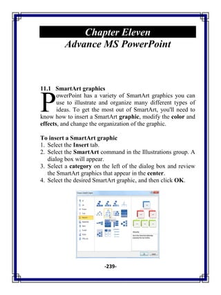 -239-
Chapter Eleven
Advance MS PowerPoint
11.1 SmartArt graphics
owerPoint has a variety of SmartArt graphics you can
use to illustrate and organize many different types of
ideas. To get the most out of SmartArt, you'll need to
know how to insert a SmartArt graphic, modify the color and
effects, and change the organization of the graphic.
To insert a SmartArt graphic
1. Select the Insert tab.
2. Select the SmartArt command in the Illustrations group. A
dialog box will appear.
3. Select a category on the left of the dialog box and review
the SmartArt graphics that appear in the center.
4. Select the desired SmartArt graphic, and then click OK.
P
 