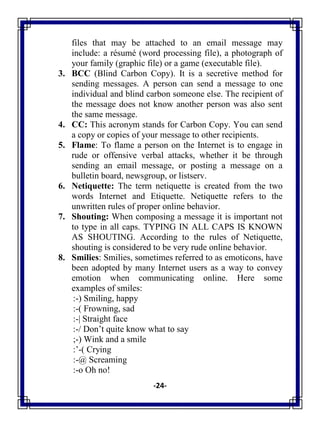 -24-
files that may be attached to an email message may
include: a résumé (word processing file), a photograph of
your family (graphic file) or a game (executable file).
3. BCC (Blind Carbon Copy). It is a secretive method for
sending messages. A person can send a message to one
individual and blind carbon someone else. The recipient of
the message does not know another person was also sent
the same message.
4. CC: This acronym stands for Carbon Copy. You can send
a copy or copies of your message to other recipients.
5. Flame: To flame a person on the Internet is to engage in
rude or offensive verbal attacks, whether it be through
sending an email message, or posting a message on a
bulletin board, newsgroup, or listserv.
6. Netiquette: The term netiquette is created from the two
words Internet and Etiquette. Netiquette refers to the
unwritten rules of proper online behavior.
7. Shouting: When composing a message it is important not
to type in all caps. TYPING IN ALL CAPS IS KNOWN
AS SHOUTING. According to the rules of Netiquette,
shouting is considered to be very rude online behavior.
8. Smilies: Smilies, sometimes referred to as emoticons, have
been adopted by many Internet users as a way to convey
emotion when communicating online. Here some
examples of smiles:
:-) Smiling, happy
:-( Frowning, sad
:-| Straight face
:-/ Don‘t quite know what to say
;-) Wink and a smile
:‘-( Crying
:-@ Screaming
:-o Oh no!
 