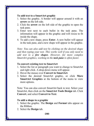 -240-
To add text to a SmartArt graphic
1. Select the graphic. A border will appear around it with an
arrow on the left side.
2. Click the arrow on the left side of the graphic to open the
task pane.
3. Enter text next to each bullet in the task pane. The
information will appear in the graphic and will resize to fit
inside the shape.
4. To add a new shape, press Enter. A new bullet will appear
in the task pane, and a new shape will appear in the graphic.
Note: You can also add text by clicking on the desired shape
and then typing your text. This works well if you only need to
add text to a few shapes. However, for more complex
SmartArt graphics, working in the task pane is often faster.
To convert existing text to SmartArt
1. Select the list or paragraph you want to change to SmartArt
and right click. A drop-down menu will appear.
2. Hover the mouse over Convert to SmartArt.
3. Select the desired SmartArt graphic, or click More
SmartArt Graphics at the bottom of the menu to view
more options.
Note: You can also convert SmartArt back to text. Select your
SmartArt, then click on the SmartArt Tools Design tab. Click
Convert, and select Convert to Text.
To add a shape to a graphic
1. Select the graphic. The Design and Format tabs appear on
the Ribbon.
2. Select the Design tab.
 
