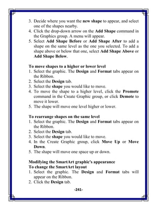 -241-
3. Decide where you want the new shape to appear, and select
one of the shapes nearby.
4. Click the drop-down arrow on the Add Shape command in
the Graphics group. A menu will appear.
5. Select Add Shape Before or Add Shape After to add a
shape on the same level as the one you selected. To add a
shape above or below that one, select Add Shape Above or
Add Shape Below.
To move shapes to a higher or lower level
1. Select the graphic. The Design and Format tabs appear on
the Ribbon.
2. Select the Design tab.
3. Select the shape you would like to move.
4. To move the shape to a higher level, click the Promote
command in the Create Graphic group, or click Demote to
move it lower.
5. The shape will move one level higher or lower.
To rearrange shapes on the same level
1. Select the graphic. The Design and Format tabs appear on
the Ribbon.
2. Select the Design tab.
3. Select the shape you would like to move.
4. In the Create Graphic group, click Move Up or Move
Down.
5. The shape will move one space up or down.
Modifying the SmartArt graphic's appearance
To change the SmartArt layout
1. Select the graphic. The Design and Format tabs will
appear on the Ribbon.
2. Click the Design tab.
 