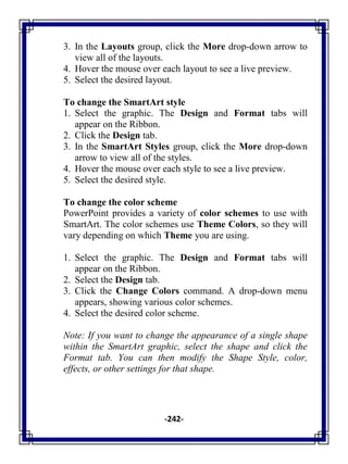 -242-
3. In the Layouts group, click the More drop-down arrow to
view all of the layouts.
4. Hover the mouse over each layout to see a live preview.
5. Select the desired layout.
To change the SmartArt style
1. Select the graphic. The Design and Format tabs will
appear on the Ribbon.
2. Click the Design tab.
3. In the SmartArt Styles group, click the More drop-down
arrow to view all of the styles.
4. Hover the mouse over each style to see a live preview.
5. Select the desired style.
To change the color scheme
PowerPoint provides a variety of color schemes to use with
SmartArt. The color schemes use Theme Colors, so they will
vary depending on which Theme you are using.
1. Select the graphic. The Design and Format tabs will
appear on the Ribbon.
2. Select the Design tab.
3. Click the Change Colors command. A drop-down menu
appears, showing various color schemes.
4. Select the desired color scheme.
Note: If you want to change the appearance of a single shape
within the SmartArt graphic, select the shape and click the
Format tab. You can then modify the Shape Style, color,
effects, or other settings for that shape.
 