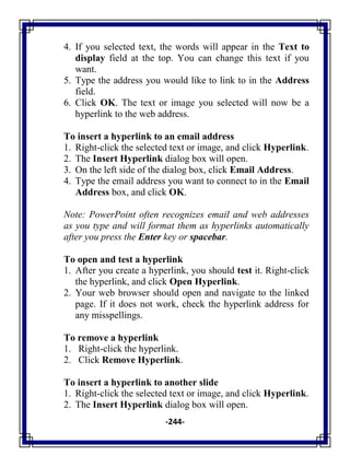 -244-
4. If you selected text, the words will appear in the Text to
display field at the top. You can change this text if you
want.
5. Type the address you would like to link to in the Address
field.
6. Click OK. The text or image you selected will now be a
hyperlink to the web address.
To insert a hyperlink to an email address
1. Right-click the selected text or image, and click Hyperlink.
2. The Insert Hyperlink dialog box will open.
3. On the left side of the dialog box, click Email Address.
4. Type the email address you want to connect to in the Email
Address box, and click OK.
Note: PowerPoint often recognizes email and web addresses
as you type and will format them as hyperlinks automatically
after you press the Enter key or spacebar.
To open and test a hyperlink
1. After you create a hyperlink, you should test it. Right-click
the hyperlink, and click Open Hyperlink.
2. Your web browser should open and navigate to the linked
page. If it does not work, check the hyperlink address for
any misspellings.
To remove a hyperlink
1. Right-click the hyperlink.
2. Click Remove Hyperlink.
To insert a hyperlink to another slide
1. Right-click the selected text or image, and click Hyperlink.
2. The Insert Hyperlink dialog box will open.
 