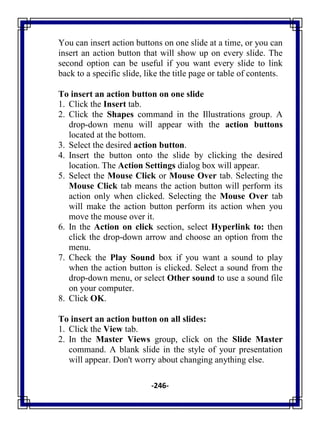 -246-
You can insert action buttons on one slide at a time, or you can
insert an action button that will show up on every slide. The
second option can be useful if you want every slide to link
back to a specific slide, like the title page or table of contents.
To insert an action button on one slide
1. Click the Insert tab.
2. Click the Shapes command in the Illustrations group. A
drop-down menu will appear with the action buttons
located at the bottom.
3. Select the desired action button.
4. Insert the button onto the slide by clicking the desired
location. The Action Settings dialog box will appear.
5. Select the Mouse Click or Mouse Over tab. Selecting the
Mouse Click tab means the action button will perform its
action only when clicked. Selecting the Mouse Over tab
will make the action button perform its action when you
move the mouse over it.
6. In the Action on click section, select Hyperlink to: then
click the drop-down arrow and choose an option from the
menu.
7. Check the Play Sound box if you want a sound to play
when the action button is clicked. Select a sound from the
drop-down menu, or select Other sound to use a sound file
on your computer.
8. Click OK.
To insert an action button on all slides:
1. Click the View tab.
2. In the Master Views group, click on the Slide Master
command. A blank slide in the style of your presentation
will appear. Don't worry about changing anything else.
 