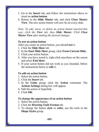 -247-
3. Go to the Insert tab, and follow the instructions above to
insert an action button.
4. Return to the Slide Master tab, and click Close Master
View. The new action button will now be on every slide.
Note: To edit, move, or delete an action button inserted this
way; click the View tab, then Slide Master. Click Close
Master View after making the desired changes.
To test an action button
After you create an action button, you should test it.
1. Click the Slide Show tab.
2. In the Start Slide Show group, click From Current Slide.
3. Click your action button.
4. After you have tested it, right-click anywhere on the screen
and select End Show.
5. If your action button did not work as you intended, follow
the instructions below to edit it.
To edit an action button
1. Select the action button.
2. Click the Insert tab.
3. In the Links group, click the Action command. The
Actions Settings dialog box will appear.
4. Edit the action or hyperlink.
5. Click OK.
To change the appearance of an action button
1. Select the action button.
2. Click the Drawing Tools Format tab.
3. To change the button style or color, use the tools in the
Shape Styles group.
 