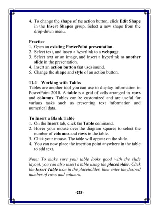-248-
4. To change the shape of the action button, click Edit Shape
in the Insert Shapes group. Select a new shape from the
drop-down menu.
Practice
1. Open an existing PowerPoint presentation.
2. Select text, and insert a hyperlink to a webpage.
3. Select text or an image, and insert a hyperlink to another
slide in the presentation.
4. Insert an action button that uses sound.
5. Change the shape and style of an action button.
11.4 Working with Tables
Tables are another tool you can use to display information in
PowerPoint 2010. A table is a grid of cells arranged in rows
and columns. Tables can be customized and are useful for
various tasks such as presenting text information and
numerical data.
To Insert a Blank Table
1. On the Insert tab, click the Table command.
2. Hover your mouse over the diagram squares to select the
number of columns and rows in the table.
3. Click your mouse. The table will appear on the slide.
4. You can now place the insertion point anywhere in the table
to add text.
Note: To make sure your table looks good with the slide
layout, you can also insert a table using the placeholder. Click
the Insert Table icon in the placeholder, then enter the desired
number of rows and columns.
 