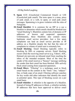 -25-
:-D Big Smile/Laughing
9. Spam UCE (Unsolicited Commercial Email) or UJE
(Unsolicited junk email): The term spam is a noun, piece
of junk email, or a verb, to spam, or send junk email
messages. Spamming is in gross violation with the rules of
Netiquette.
10. Email blacklist: It is common for an ISP to a use a
blacklist to determine which emails should be blocked (see
―email blocking‖). Blacklists contain lists of domains or IP
addresses of known and suspected spammers.
Unfortunately, these blacklists also contain many
legitimate email service providers. Just a few spam
complaints can land an email service provider or IP
address on a blacklist despite the fact that the ratio of
complaints to volume of email sent is extremely low.
11. Email blocking: Email blocking typically refers to
blocking by ISPs or corporate servers. Email blocking
occurs when the receiving email server (e.g. Yahoo!, AOL,
Hotmail etc) prevents an inbound email from reaching the
inbox of the intended recipient. Most of the time the
sender of the email receives a ―bounce‖ message notifying
the sender that their email has been blocked. ISPs actively
block email coming from suspected spammers.
12. Email filters: ―Filtering‖ is a technique used to block
email based on the content in the ―from:‖ line, ―subject:‖
line, or body copy of an email. Filtering software searches
for key words and other indicators that identify the email
as potential spam. This type of blocking occurs on a per
email basis.
13. Email whitelist: A whitelist is the opposite of a blacklist.
Instead of listing IP addresses to block, a whitelist includes
IP addresses that have been approved to deliver email
 