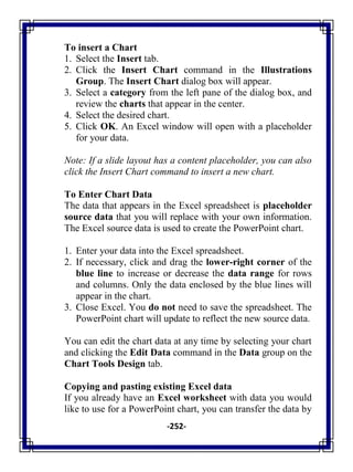 -252-
To insert a Chart
1. Select the Insert tab.
2. Click the Insert Chart command in the Illustrations
Group. The Insert Chart dialog box will appear.
3. Select a category from the left pane of the dialog box, and
review the charts that appear in the center.
4. Select the desired chart.
5. Click OK. An Excel window will open with a placeholder
for your data.
Note: If a slide layout has a content placeholder, you can also
click the Insert Chart command to insert a new chart.
To Enter Chart Data
The data that appears in the Excel spreadsheet is placeholder
source data that you will replace with your own information.
The Excel source data is used to create the PowerPoint chart.
1. Enter your data into the Excel spreadsheet.
2. If necessary, click and drag the lower-right corner of the
blue line to increase or decrease the data range for rows
and columns. Only the data enclosed by the blue lines will
appear in the chart.
3. Close Excel. You do not need to save the spreadsheet. The
PowerPoint chart will update to reflect the new source data.
You can edit the chart data at any time by selecting your chart
and clicking the Edit Data command in the Data group on the
Chart Tools Design tab.
Copying and pasting existing Excel data
If you already have an Excel worksheet with data you would
like to use for a PowerPoint chart, you can transfer the data by
 