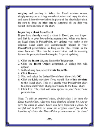 -253-
copying and pasting it. When the Excel window opens,
simply open your existing worksheet, select and copy the data,
and paste it into the worksheet in place of the placeholder data.
Be sure to drag the blue line to surround all the data you
would like to include in the chart.
Importing a chart from Excel
If you have already created a chart in Excel, you can import
and link it to your PowerPoint presentation. When you insert
an Excel chart in PowerPoint, any updates you make to the
original Excel chart will automatically update in your
PowerPoint presentation, as long as the files remain in the
same location. This can be a convenient and time-saving
feature for presentations that require frequent updating.
1. Click the Insert tab, and locate the Text group.
2. Click the Insert Object command. A dialog box will
appear.
3. In the dialog box, select Create from file.
4. Click Browse.
5. Find and select the desired Excel chart, then click OK.
6. Click the Link checkbox if you would like to link the data
to the Excel chart. This will enable your PowerPoint chart
to update itself when changes are made to the Excel chart.
7. Click OK. The chart will now appear in your PowerPoint
presentation.
Note: To edit an imported chart, double-click it to open the
Excel placeholder. After you have finished editing, be sure to
save the chart in Excel. Once you have imported a chart, be
careful not to delete or move the original Excel file. If the
location of either the PowerPoint presentation or the Excel
 