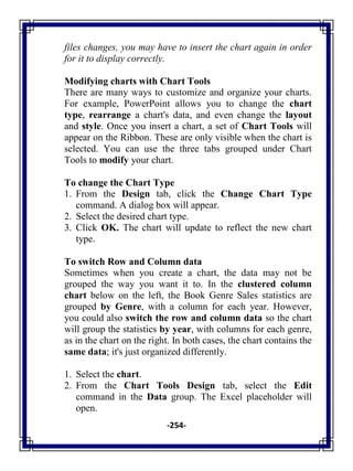 -254-
files changes, you may have to insert the chart again in order
for it to display correctly.
Modifying charts with Chart Tools
There are many ways to customize and organize your charts.
For example, PowerPoint allows you to change the chart
type, rearrange a chart's data, and even change the layout
and style. Once you insert a chart, a set of Chart Tools will
appear on the Ribbon. These are only visible when the chart is
selected. You can use the three tabs grouped under Chart
Tools to modify your chart.
To change the Chart Type
1. From the Design tab, click the Change Chart Type
command. A dialog box will appear.
2. Select the desired chart type.
3. Click OK. The chart will update to reflect the new chart
type.
To switch Row and Column data
Sometimes when you create a chart, the data may not be
grouped the way you want it to. In the clustered column
chart below on the left, the Book Genre Sales statistics are
grouped by Genre, with a column for each year. However,
you could also switch the row and column data so the chart
will group the statistics by year, with columns for each genre,
as in the chart on the right. In both cases, the chart contains the
same data; it's just organized differently.
1. Select the chart.
2. From the Chart Tools Design tab, select the Edit
command in the Data group. The Excel placeholder will
open.
 