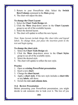 -255-
3. Return to your PowerPoint slide. Select the Switch
Row/Column command in the Data group.
4. The chart will adjust the data.
To change the Chart Layout
1. Select the Chart Tools Design tab.
2. Click the More drop-down arrow in the Chart Layouts
group to see all of the available layouts.
3. Select the desired layout.
4. The chart will update to reflect the new layout.
Note: Some layouts include things like chart titles and legend
labels. To change them, just place the insertion point in the
text and begin typing.
To change the chart style
1. Select the Chart Tools Design tab.
2. Click the More drop-down arrow in the Chart Styles
group to see all of the available styles.
3. Select the desired style.
4. The chart will update to reflect the new style.
Practice
1. Open an existing PowerPoint presentation.
2. Insert a new chart.
3. Change the chart layout.
4. Apply a chart style. If the new style includes a chart title
or any labels, edit those.
5. Switch the row and column data.
11.6 Review Presentation
Before presenting your PowerPoint presentation, you might
decide to ask someone else to look over it. The two of you
 