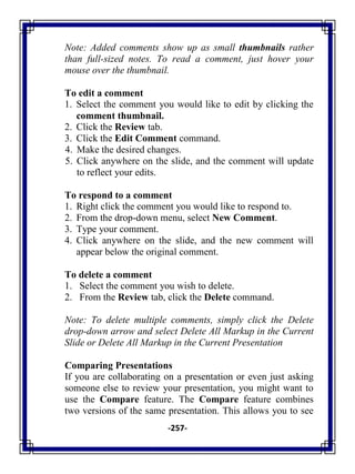 -257-
Note: Added comments show up as small thumbnails rather
than full-sized notes. To read a comment, just hover your
mouse over the thumbnail.
To edit a comment
1. Select the comment you would like to edit by clicking the
comment thumbnail.
2. Click the Review tab.
3. Click the Edit Comment command.
4. Make the desired changes.
5. Click anywhere on the slide, and the comment will update
to reflect your edits.
To respond to a comment
1. Right click the comment you would like to respond to.
2. From the drop-down menu, select New Comment.
3. Type your comment.
4. Click anywhere on the slide, and the new comment will
appear below the original comment.
To delete a comment
1. Select the comment you wish to delete.
2. From the Review tab, click the Delete command.
Note: To delete multiple comments, simply click the Delete
drop-down arrow and select Delete All Markup in the Current
Slide or Delete All Markup in the Current Presentation
Comparing Presentations
If you are collaborating on a presentation or even just asking
someone else to review your presentation, you might want to
use the Compare feature. The Compare feature combines
two versions of the same presentation. This allows you to see
 