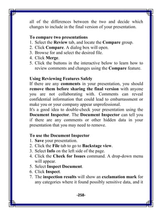 -258-
all of the differences between the two and decide which
changes to include in the final version of your presentation.
To compare two presentations
1. Select the Review tab, and locate the Compare group.
2. Click Compare. A dialog box will open.
3. Browse for and select the desired file.
4. Click Merge.
5. Click the buttons in the interactive below to learn how to
review comments and changes using the Compare feature.
Using Reviewing Features Safely
If there are any comments in your presentation, you should
remove them before sharing the final version with anyone
you are not collaborating with. Comments can reveal
confidential information that could lead to embarrassment or
make you or your company appear unprofessional.
It's a good idea to double-check your presentation using the
Document Inspector. The Document Inspector can tell you
if there are any comments or other hidden data in your
presentation that you may need to remove.
To use the Document Inspector
1. Save your presentation.
2. Click the File tab to go to Backstage view.
3. Select Info on the left side of the page.
4. Click the Check for Issues command. A drop-down menu
will appear.
5. Select Inspect Document.
6. Click Inspect.
7. The inspection results will show an exclamation mark for
any categories where it found possibly sensitive data, and it
 