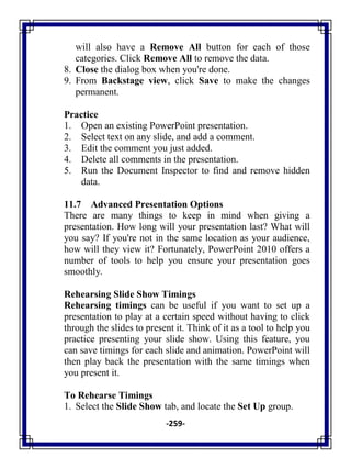 -259-
will also have a Remove All button for each of those
categories. Click Remove All to remove the data.
8. Close the dialog box when you're done.
9. From Backstage view, click Save to make the changes
permanent.
Practice
1. Open an existing PowerPoint presentation.
2. Select text on any slide, and add a comment.
3. Edit the comment you just added.
4. Delete all comments in the presentation.
5. Run the Document Inspector to find and remove hidden
data.
11.7 Advanced Presentation Options
There are many things to keep in mind when giving a
presentation. How long will your presentation last? What will
you say? If you're not in the same location as your audience,
how will they view it? Fortunately, PowerPoint 2010 offers a
number of tools to help you ensure your presentation goes
smoothly.
Rehearsing Slide Show Timings
Rehearsing timings can be useful if you want to set up a
presentation to play at a certain speed without having to click
through the slides to present it. Think of it as a tool to help you
practice presenting your slide show. Using this feature, you
can save timings for each slide and animation. PowerPoint will
then play back the presentation with the same timings when
you present it.
To Rehearse Timings
1. Select the Slide Show tab, and locate the Set Up group.
 