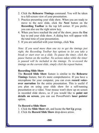 -260-
2. Click the Rehearse Timings command. You will be taken
to a full-screen view of your presentation.
3. Practice presenting your slide show. When you are ready to
move to the next slide, click the Next button on the
Recording Toolbar in the top left corner. If you prefer,
you can also use the right arrow key.
4. When you have reached the end of the show, press the Esc
key to end your slide show. A dialog box will appear with
the total time of your presentation.
5. If you are satisfied with your timings, click Yes.
Note: If you need more than one try to get the timings just
right, the Recording Toolbar has options to let you take a
break or start over on a slide. To pause the timer, click the
pause button on the toolbar. No actions taken while the timer
is paused will be included in the timings. To re-record the
timings on the current slide, simply click the repeat button.
Recording Slide Show
The Record Slide Show feature is similar to the Rehearse
Timings feature, but it's more comprehensive. If you have a
microphone for your computer, you can even record voice-
over narration for the entire presentation. This is useful if
you plan on using your slide show for a self-running
presentation or a video. Your mouse won't show up on screen
in recorded slide shows, so if you would like to point out
details on screen, you can use PowerPoint's laser pointer
option.
To Record a Slide Show
1. Click the Slide Show tab, and locate the Set Up group.
2. Click the Record Slide Show drop-down arrow.
 