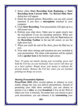 -261-
3. Select either Start Recording from Beginning or Start
Recording from Current Slide. The Record Slide Show
dialog box will appear.
4. Select the desired options. Remember, you can only record
narration if you have a microphone attached to your
computer.
5. Click Start Recording. Your presentation will open up to a
full-screen view.
6. Perform your slide show. Make sure to speak clearly into
the microphone if you are recording narration. When you
are ready to move to the next slide, click the Next button on
the Recording Toolbar in the top left corner, or use the
right arrow key.
7. When you reach the end of the show, press the Esc key to
exit.
8. Your slide show timings and narration are now included in
your presentation. The slides with narration will be marked
with a speaker icon in the bottom right corner.
Note: To point out details during your recording, press and
hold the Ctrl key on your keyboard. Your cursor will show up
as a laser pointer. Simply move your mouse to indicate the
desired details. Release the Ctrl key when you are finished
pointing out things on screen.
Sharing Presentation Options
PowerPoint 2010 offers several options to enhance or even
totally change the way you deliver presentations. Instead of
presenting your slide show normally, you can choose to
present it as a video, or even broadcast it live on the Web so
others can view it remotely. No matter how you choose to give
your presentation, you can enhance it by customizing your
 