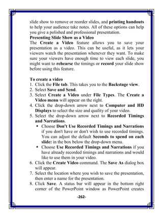 -262-
slide show to remove or reorder slides, and printing handouts
to help your audience take notes. All of these options can help
you give a polished and professional presentation.
Presenting Slide Show as a Video
The Create a Video feature allows you to save your
presentation as a video. This can be useful, as it lets your
viewers watch the presentation whenever they want. To make
sure your viewers have enough time to view each slide, you
might want to rehearse the timings or record your slide show
before using this feature.
To create a video
1. Click the File tab. This takes you to the Backstage view.
2. Select Save and Send.
3. Select Create a Video under File Types. The Create a
Video menu will appear on the right.
4. Click the drop-down arrow next to Computer and HD
Displays to select the size and quality of your video.
5. Select the drop-down arrow next to Recorded Timings
and Narrations.
 Choose Don't Use Recorded Timings and Narrations
if you don't have or don't wish to use recorded timings.
You can adjust the default Seconds to spend on each
slide: in the box below the drop-down menu.
 Choose Use Recorded Timings and Narrations if you
have already recorded timings and narrations and would
like to use them in your video.
6. Click the Create Video command. The Save As dialog box
will appear.
7. Select the location where you wish to save the presentation,
then enter a name for the presentation.
8. Click Save. A status bar will appear in the bottom right
corner of the PowerPoint window as PowerPoint creates
 