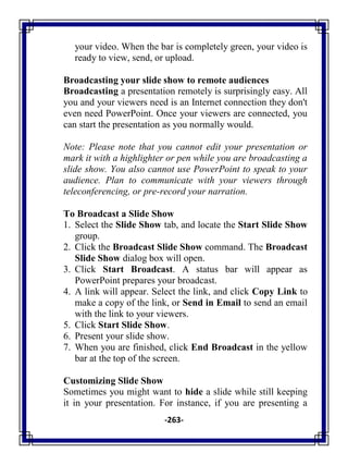 -263-
your video. When the bar is completely green, your video is
ready to view, send, or upload.
Broadcasting your slide show to remote audiences
Broadcasting a presentation remotely is surprisingly easy. All
you and your viewers need is an Internet connection they don't
even need PowerPoint. Once your viewers are connected, you
can start the presentation as you normally would.
Note: Please note that you cannot edit your presentation or
mark it with a highlighter or pen while you are broadcasting a
slide show. You also cannot use PowerPoint to speak to your
audience. Plan to communicate with your viewers through
teleconferencing, or pre-record your narration.
To Broadcast a Slide Show
1. Select the Slide Show tab, and locate the Start Slide Show
group.
2. Click the Broadcast Slide Show command. The Broadcast
Slide Show dialog box will open.
3. Click Start Broadcast. A status bar will appear as
PowerPoint prepares your broadcast.
4. A link will appear. Select the link, and click Copy Link to
make a copy of the link, or Send in Email to send an email
with the link to your viewers.
5. Click Start Slide Show.
6. Present your slide show.
7. When you are finished, click End Broadcast in the yellow
bar at the top of the screen.
Customizing Slide Show
Sometimes you might want to hide a slide while still keeping
it in your presentation. For instance, if you are presenting a
 