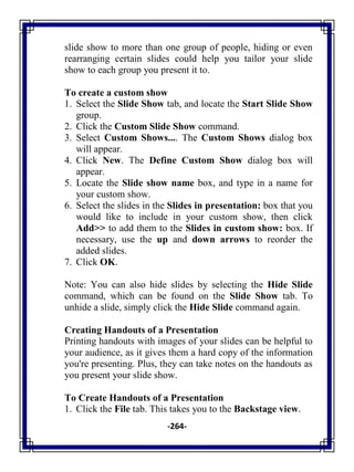 -264-
slide show to more than one group of people, hiding or even
rearranging certain slides could help you tailor your slide
show to each group you present it to.
To create a custom show
1. Select the Slide Show tab, and locate the Start Slide Show
group.
2. Click the Custom Slide Show command.
3. Select Custom Shows.... The Custom Shows dialog box
will appear.
4. Click New. The Define Custom Show dialog box will
appear.
5. Locate the Slide show name box, and type in a name for
your custom show.
6. Select the slides in the Slides in presentation: box that you
would like to include in your custom show, then click
Add>> to add them to the Slides in custom show: box. If
necessary, use the up and down arrows to reorder the
added slides.
7. Click OK.
Note: You can also hide slides by selecting the Hide Slide
command, which can be found on the Slide Show tab. To
unhide a slide, simply click the Hide Slide command again.
Creating Handouts of a Presentation
Printing handouts with images of your slides can be helpful to
your audience, as it gives them a hard copy of the information
you're presenting. Plus, they can take notes on the handouts as
you present your slide show.
To Create Handouts of a Presentation
1. Click the File tab. This takes you to the Backstage view.
 