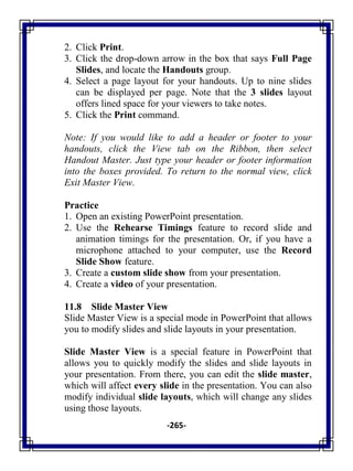 -265-
2. Click Print.
3. Click the drop-down arrow in the box that says Full Page
Slides, and locate the Handouts group.
4. Select a page layout for your handouts. Up to nine slides
can be displayed per page. Note that the 3 slides layout
offers lined space for your viewers to take notes.
5. Click the Print command.
Note: If you would like to add a header or footer to your
handouts, click the View tab on the Ribbon, then select
Handout Master. Just type your header or footer information
into the boxes provided. To return to the normal view, click
Exit Master View.
Practice
1. Open an existing PowerPoint presentation.
2. Use the Rehearse Timings feature to record slide and
animation timings for the presentation. Or, if you have a
microphone attached to your computer, use the Record
Slide Show feature.
3. Create a custom slide show from your presentation.
4. Create a video of your presentation.
11.8 Slide Master View
Slide Master View is a special mode in PowerPoint that allows
you to modify slides and slide layouts in your presentation.
Slide Master View is a special feature in PowerPoint that
allows you to quickly modify the slides and slide layouts in
your presentation. From there, you can edit the slide master,
which will affect every slide in the presentation. You can also
modify individual slide layouts, which will change any slides
using those layouts.
 
