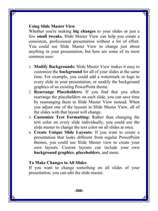 -266-
Using Slide Master View
Whether you're making big changes to your slides or just a
few small tweaks, Slide Master View can help you create a
consistent, professional presentation without a lot of effort.
You could use Slide Master View to change just about
anything in your presentation, but here are some of its most
common uses:
1. Modify Backgrounds: Slide Master View makes it easy to
customize the background for all of your slides at the same
time. For example, you could add a watermark or logo to
every slide in your presentation, or modify the background
graphics of an existing PowerPoint theme.
2. Rearrange Placeholders: If you find that you often
rearrange the placeholders on each slide, you can save time
by rearranging them in Slide Master View instead. When
you adjust one of the layouts in Slide Master View, all of
the slides with that layout will change.
3. Customize Text Formatting: Rather than changing the
text color on every slide individually, you could use the
slide master to change the text color on all slides at once.
4. Create Unique Slide Layouts: If you want to create a
presentation that looks different from regular PowerPoint
themes, you could use Slide Master view to create your
own layouts. Custom layouts can include your own
background graphics, placeholders, and more.
To Make Changes to All Slides
If you want to change something on all slides of your
presentation, you can edit the slide master.
 