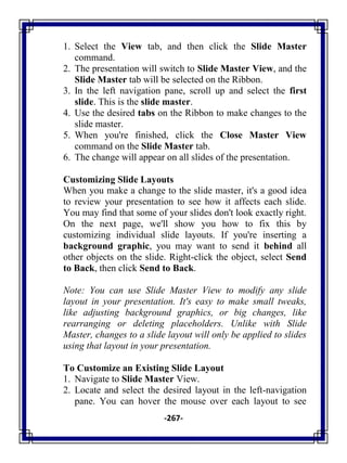 -267-
1. Select the View tab, and then click the Slide Master
command.
2. The presentation will switch to Slide Master View, and the
Slide Master tab will be selected on the Ribbon.
3. In the left navigation pane, scroll up and select the first
slide. This is the slide master.
4. Use the desired tabs on the Ribbon to make changes to the
slide master.
5. When you're finished, click the Close Master View
command on the Slide Master tab.
6. The change will appear on all slides of the presentation.
Customizing Slide Layouts
When you make a change to the slide master, it's a good idea
to review your presentation to see how it affects each slide.
You may find that some of your slides don't look exactly right.
On the next page, we'll show you how to fix this by
customizing individual slide layouts. If you're inserting a
background graphic, you may want to send it behind all
other objects on the slide. Right-click the object, select Send
to Back, then click Send to Back.
Note: You can use Slide Master View to modify any slide
layout in your presentation. It's easy to make small tweaks,
like adjusting background graphics, or big changes, like
rearranging or deleting placeholders. Unlike with Slide
Master, changes to a slide layout will only be applied to slides
using that layout in your presentation.
To Customize an Existing Slide Layout
1. Navigate to Slide Master View.
2. Locate and select the desired layout in the left-navigation
pane. You can hover the mouse over each layout to see
 