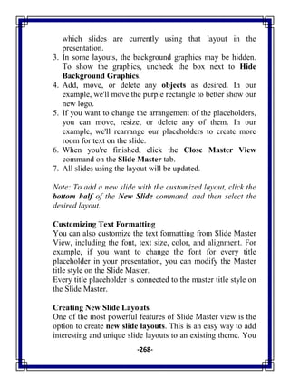 -268-
which slides are currently using that layout in the
presentation.
3. In some layouts, the background graphics may be hidden.
To show the graphics, uncheck the box next to Hide
Background Graphics.
4. Add, move, or delete any objects as desired. In our
example, we'll move the purple rectangle to better show our
new logo.
5. If you want to change the arrangement of the placeholders,
you can move, resize, or delete any of them. In our
example, we'll rearrange our placeholders to create more
room for text on the slide.
6. When you're finished, click the Close Master View
command on the Slide Master tab.
7. All slides using the layout will be updated.
Note: To add a new slide with the customized layout, click the
bottom half of the New Slide command, and then select the
desired layout.
Customizing Text Formatting
You can also customize the text formatting from Slide Master
View, including the font, text size, color, and alignment. For
example, if you want to change the font for every title
placeholder in your presentation, you can modify the Master
title style on the Slide Master.
Every title placeholder is connected to the master title style on
the Slide Master.
Creating New Slide Layouts
One of the most powerful features of Slide Master view is the
option to create new slide layouts. This is an easy way to add
interesting and unique slide layouts to an existing theme. You
 