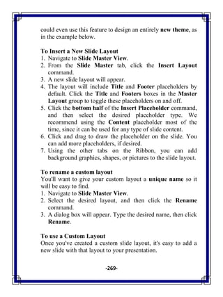 -269-
could even use this feature to design an entirely new theme, as
in the example below.
To Insert a New Slide Layout
1. Navigate to Slide Master View.
2. From the Slide Master tab, click the Insert Layout
command.
3. A new slide layout will appear.
4. The layout will include Title and Footer placeholders by
default. Click the Title and Footers boxes in the Master
Layout group to toggle these placeholders on and off.
5. Click the bottom half of the Insert Placeholder command,
and then select the desired placeholder type. We
recommend using the Content placeholder most of the
time, since it can be used for any type of slide content.
6. Click and drag to draw the placeholder on the slide. You
can add more placeholders, if desired.
7. Using the other tabs on the Ribbon, you can add
background graphics, shapes, or pictures to the slide layout.
To rename a custom layout
You'll want to give your custom layout a unique name so it
will be easy to find.
1. Navigate to Slide Master View.
2. Select the desired layout, and then click the Rename
command.
3. A dialog box will appear. Type the desired name, then click
Rename.
To use a Custom Layout
Once you've created a custom slide layout, it's easy to add a
new slide with that layout to your presentation.
 